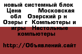 новый системный блок › Цена ­ 13 - Московская обл., Озерский р-н, Озеры г. Компьютеры и игры » Настольные компьютеры   